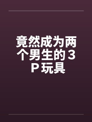 竟然成为两个男生的３Ｐ玩具封面